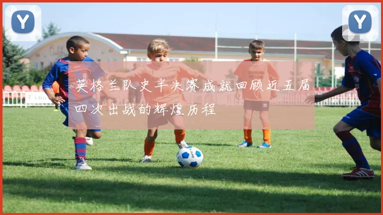 英格兰队史半决赛成就回顾近五届四次出战的辉煌历程