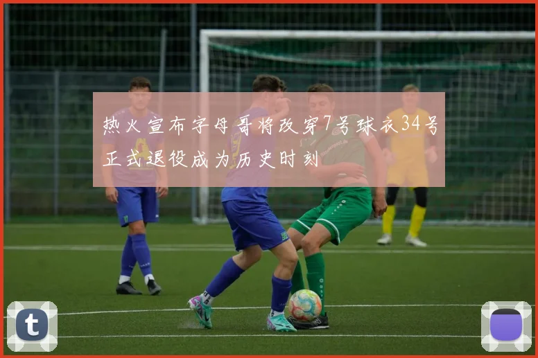 热火宣布字母哥将改穿7号球衣34号正式退役成为历史时刻