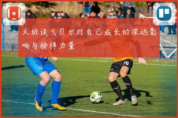 文班谈戈贝尔对自己成长的深远影响与榜样力量