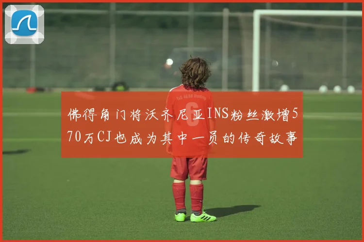 佛得角门将沃齐尼亚INS粉丝激增570万CJ也成为其中一员的传奇故事