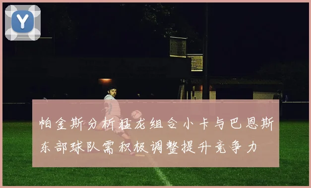 帕金斯分析猛龙组合小卡与巴恩斯东部球队需积极调整提升竞争力