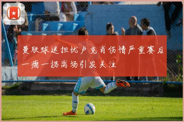曼联球迷担忧卢克肖伤情严重赛后一瘸一拐离场引发关注
