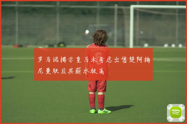 罗马诺揭示皇马未考虑出售楚阿梅尼曼联且其薪水极高