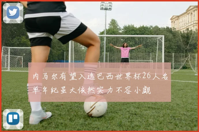 内马尔有望入选巴西世界杯26人名单年纪虽大依然实力不容小觑