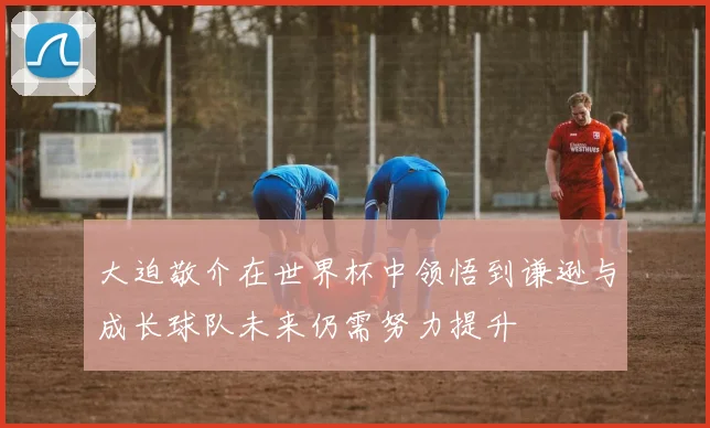 大迫敬介在世界杯中领悟到谦逊与成长球队未来仍需努力提升