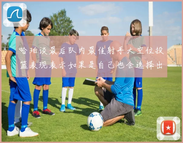 哈珀谈最后队内最佳射手大空位投篮表现表示如果是自己也会选择出手