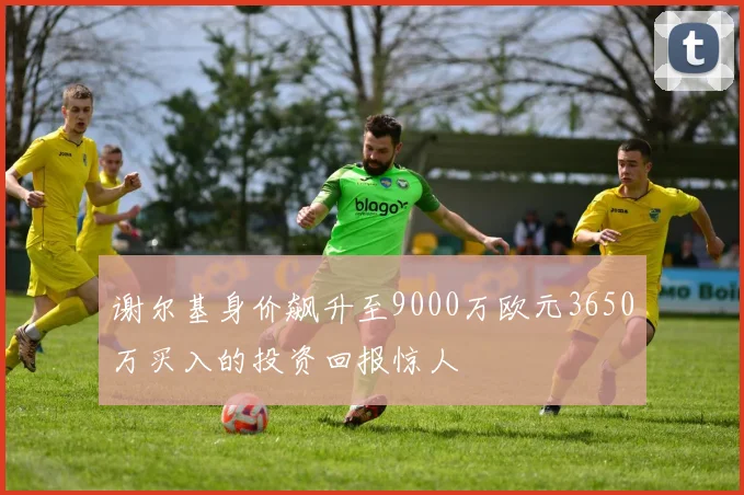 谢尔基身价飙升至9000万欧元3650万买入的投资回报惊人