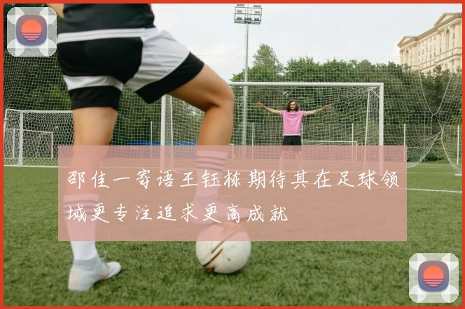 邵佳一寄语王钰栋期待其在足球领域更专注追求更高成就