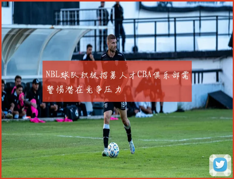 NBL球队积极招募人才CBA俱乐部需警惕潜在竞争压力