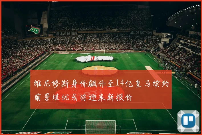 维尼修斯身价飙升至14亿皇马续约前景堪忧或将迎来新报价