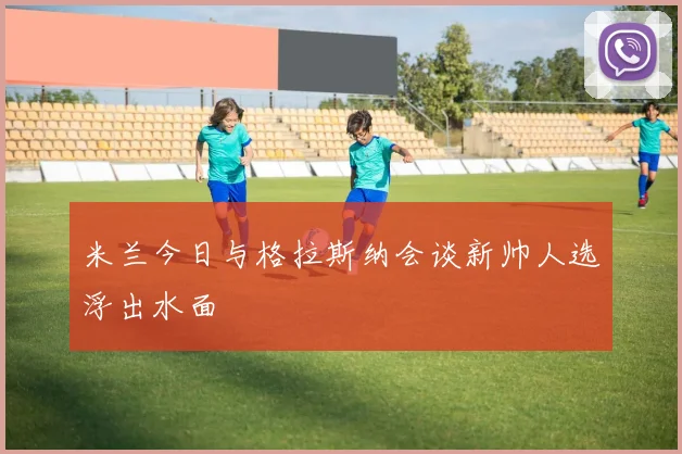 米兰今日与格拉斯纳会谈新帅人选浮出水面