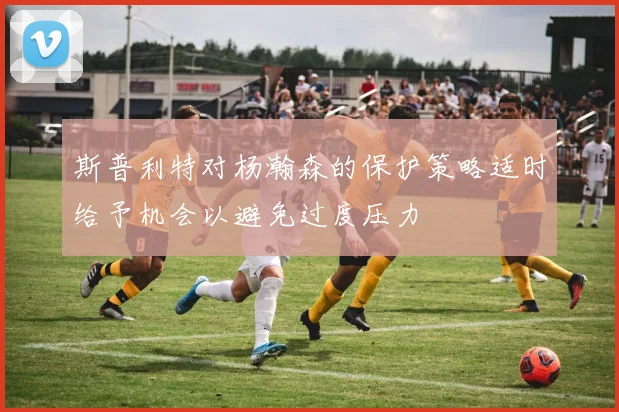 斯普利特对杨瀚森的保护策略适时给予机会以避免过度压力