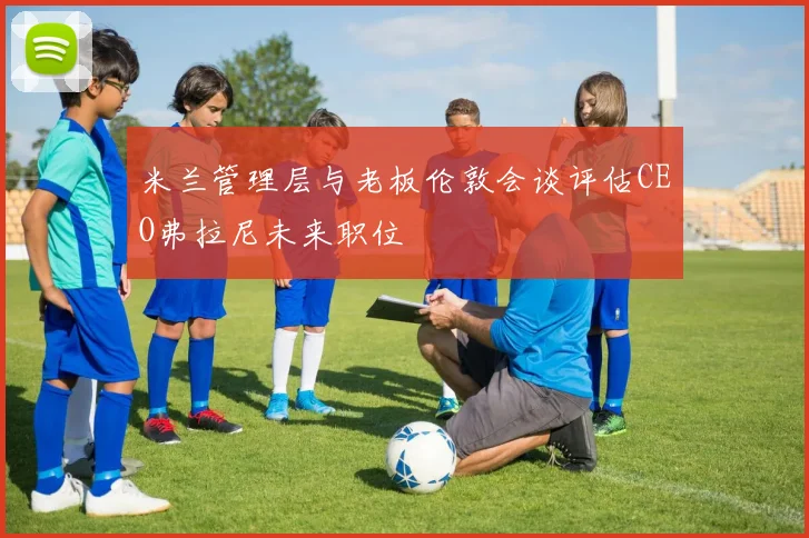 米兰管理层与老板伦敦会谈评估CEO弗拉尼未来职位