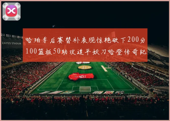 哈珀季后赛替补表现惊艳砍下200分100篮板50助攻追平妖刀哈登传奇纪录
