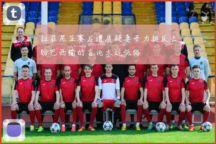 拉菲尼亚赛后遭质疑妻子力挺反击盼巴西输的言论太过低俗