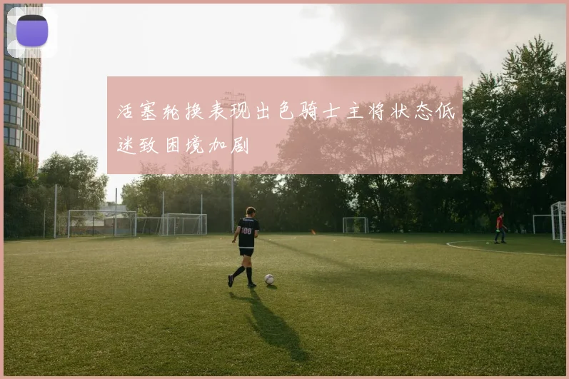 活塞轮换表现出色骑士主将状态低迷致困境加剧