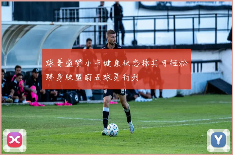 球哥盛赞小卡健康状态称其可轻松跻身联盟前五球员行列