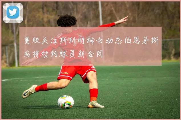 曼联关注斯科特转会动态伯恩茅斯或将续约球员新合同