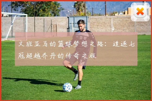 文班亚马的篮球梦想之路：追逐七冠超越乔丹的传奇之旅