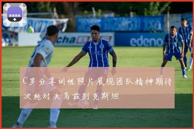 C罗分享训练照片展现团队精神期待次轮对决乌兹别克斯坦