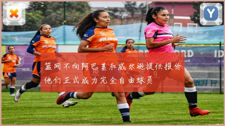 篮网不向阿巴基和威尔逊提供报价他们正式成为完全自由球员