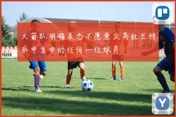 火箭队明确表态不愿意交易杜兰特和申京中的任何一位球员