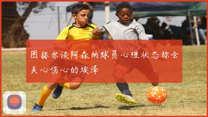 图赫尔谈阿森纳球员心理状态称会关心伤心的埃泽