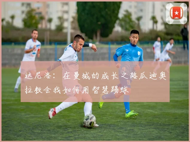 达尼洛：在曼城的成长之路瓜迪奥拉教会我如何用智慧踢球