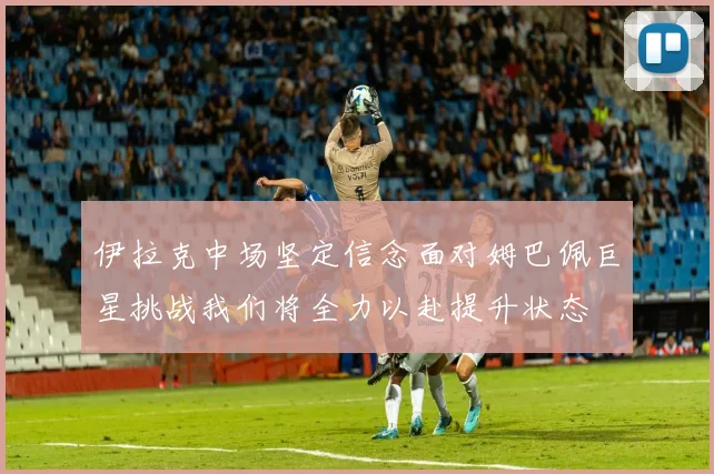 伊拉克中场坚定信念面对姆巴佩巨星挑战我们将全力以赴提升状态